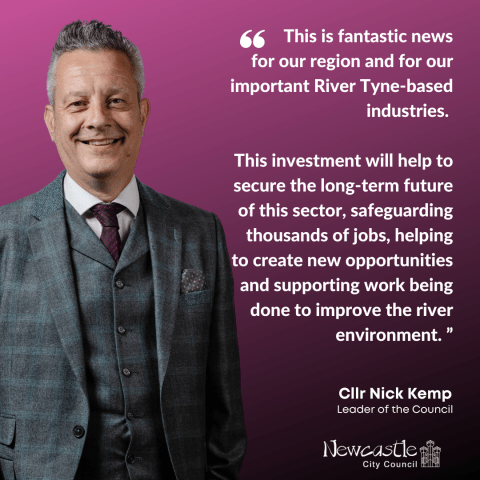 Image shows a photo of Cllr Nick Kemp, leader of Newcastle City Council, alongside a quote from him which says This is fantastic news for our region and for our important River Tyne-based industries.   This investment will help to secure the long-term future of this sector, safeguarding thousands of jobs, helping to create new opportunities and supporting work being done to improve the river environment.