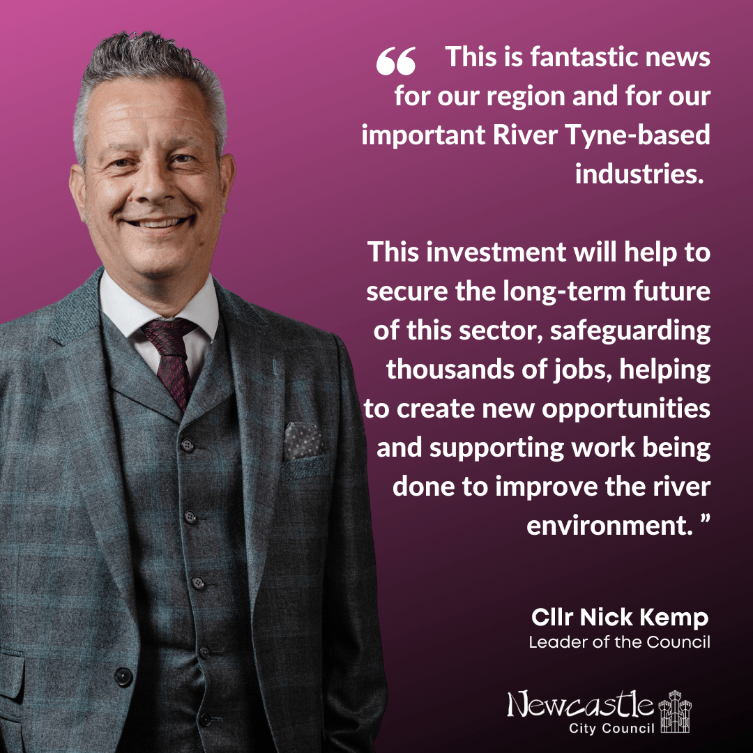Image shows a photo of Cllr Nick Kemp, leader of Newcastle City Council, alongside a quote from him which says This is fantastic news for our region and for our important River Tyne-based industries.   This investment will help to secure the long-term future of this sector, safeguarding thousands of jobs, helping to create new opportunities and supporting work being done to improve the river environment.